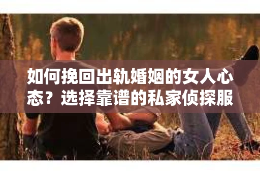 如何挽回出轨婚姻的女人心态？选择靠谱的私家侦探服务指南