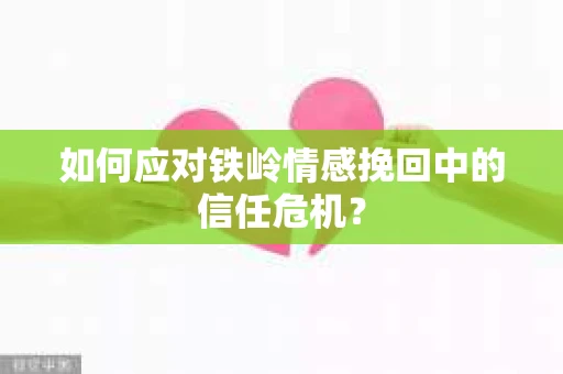 如何应对铁岭情感挽回中的信任危机? 如何应对铁岭情感挽回中的信任危机?