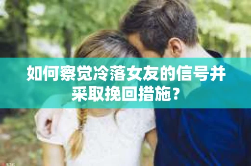 如何察觉冷落女友的信号并采取挽回措施？