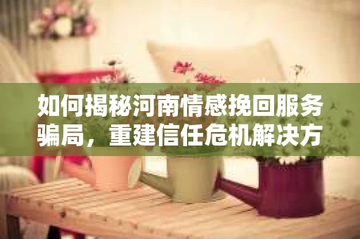 如何揭秘河南情感挽回服务骗局，重建信任危机解决方案？