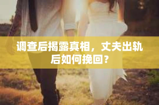调查后揭露真相，丈夫出轨后如何挽回？
