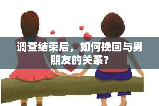 调查结束后，如何挽回与男朋友的关系？