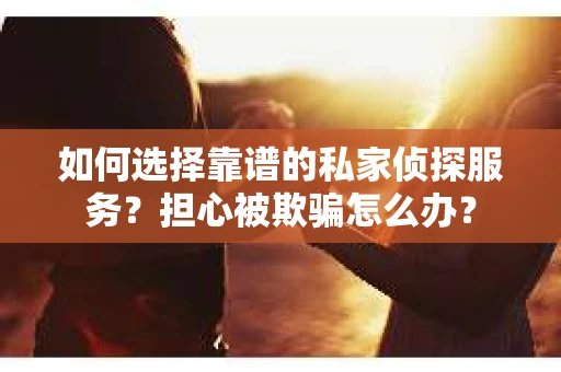 如何选择靠谱的私家侦探服务？担心被欺骗怎么办？
