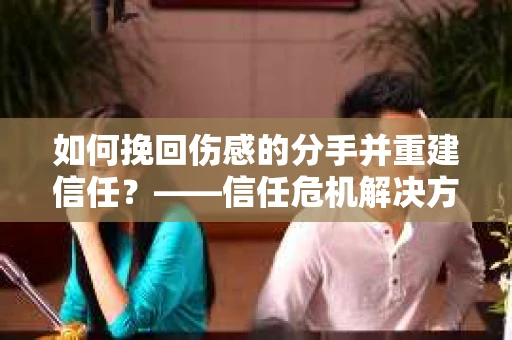 如何挽回伤感的分手并重建信任?——信任危机解决方案 如何挽回伤感的分手并重建信任?——信任危机解决方案