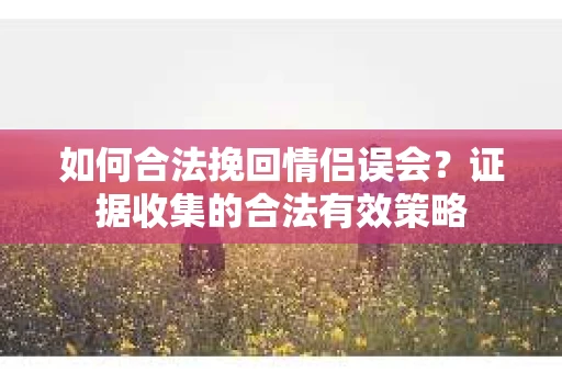如何合法挽回情侣误会？证据收集的合法有效策略