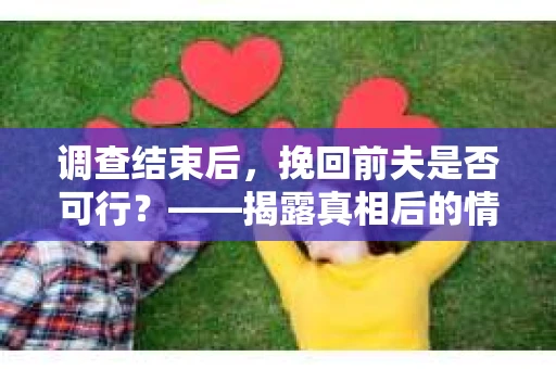 调查结束后，挽回前夫是否可行？——揭露真相后的情感疗愈与人生决策