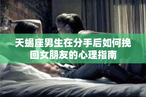 天蝎座男生在分手后如何挽回女朋友的心理指南