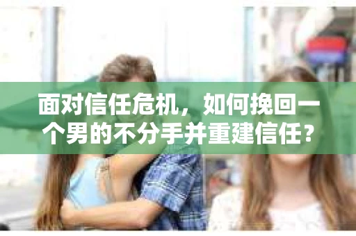 面对信任危机，如何挽回一个男的不分手并重建信任？