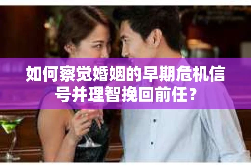 如何察觉婚姻的早期危机信号并理智挽回前任？