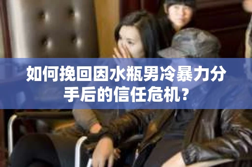如何挽回因水瓶男冷暴力分手后的信任危机？