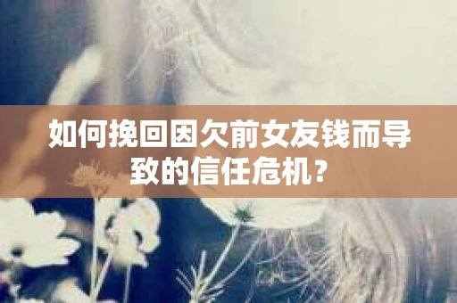 如何挽回因欠前女友钱而导致的信任危机？