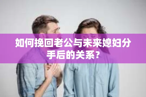 如何挽回老公与未来媳妇分手后的关系？