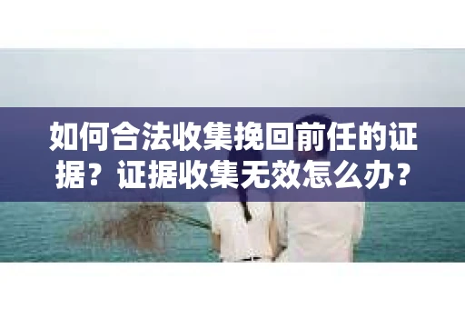 如何合法收集挽回前任的证据？证据收集无效怎么办？