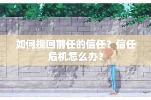 如何挽回前任的信任?信任危机怎么办? 如何挽回前任的信任?信任危机怎么办?