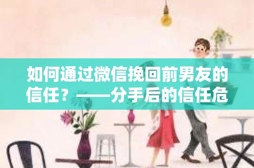 如何通过微信挽回前男友的信任？——分手后的信任危机解决方案