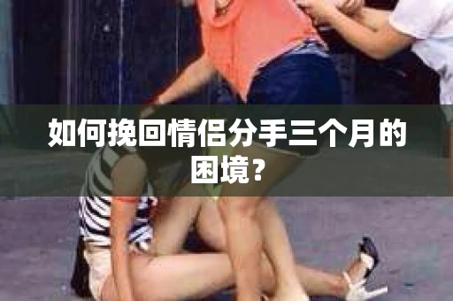 如何挽回情侣分手三个月的困境？