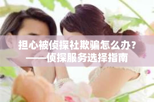 担心被侦探社欺骗怎么办?——侦探服务选择指南 担心被侦探社欺骗怎么办?——侦探服务选择指南